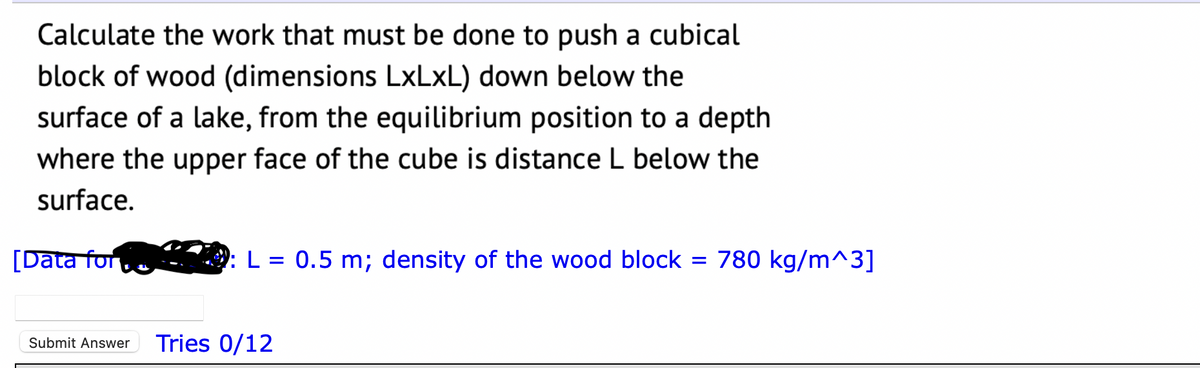 Calculate the work that must be done to push a cubical
block of wood (dimensions LxLxL) down below the
surface of a lake, from the equilibrium position to a depth
where the upper face of the cube is distance L below the
surface.
[Data for
L = 0.5 m; density of the wood block = 780 kg/m^3]
Submit Answer Tries 0/12