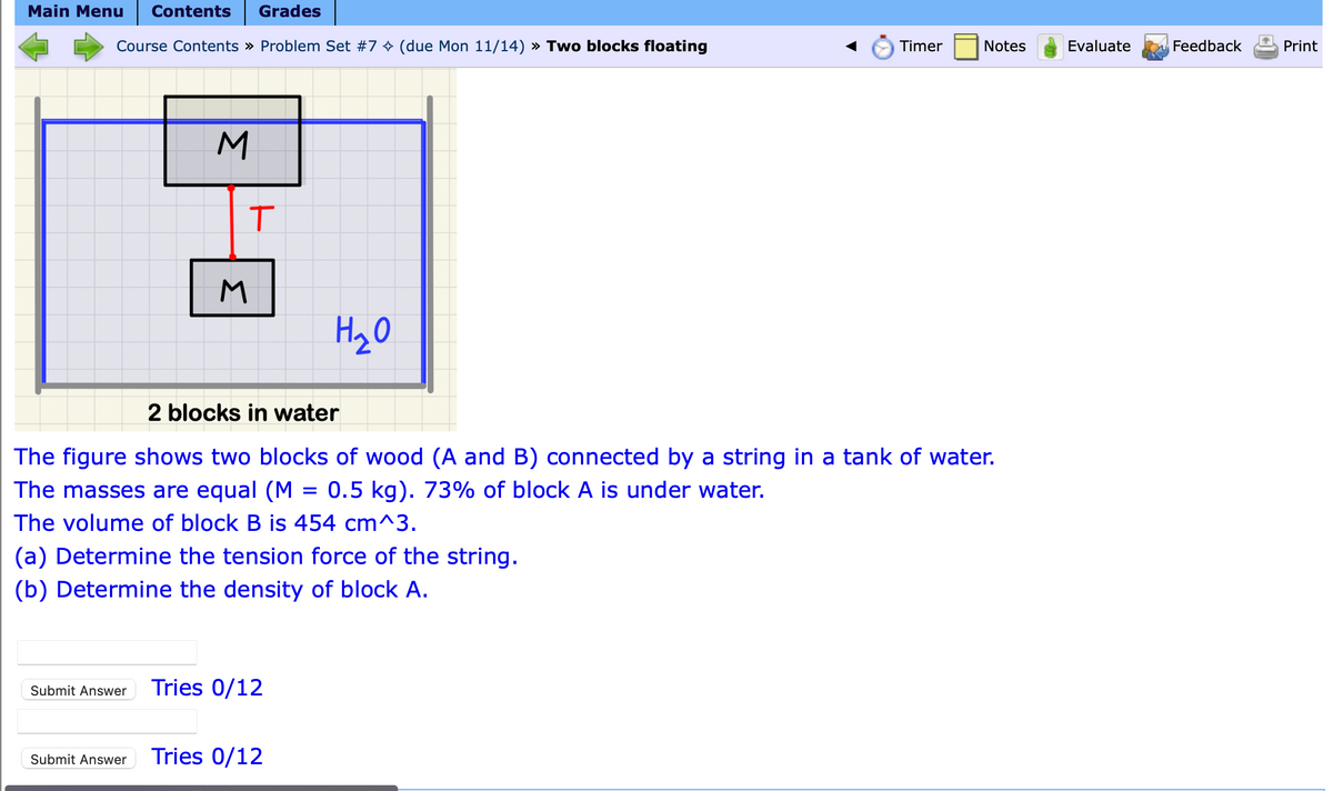 Main Menu Contents Grades
Course Contents » Problem Set #7 ✨ (due Mon 11/14) » Two blocks floating
M
T
M
H₂O
(a) Determine the tension force of the string.
(b) Determine the density of block A.
Submit Answer Tries 0/12
2 blocks in water
The figure shows two blocks of wood (A and B) connected by a string in a tank of water.
The masses are equal (M = 0.5 kg). 73% of block A is under water.
The volume of block B is 454 cm^3.
Submit Answer Tries 0/12
Timer
Notes
Evaluate
Feedback
Print