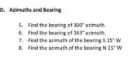 D. Azimuths and Bearing
5. Find the bearing of 300" azimuth.
6. Find the bearing of 163" azimuth.
7. find the azimuth of the bearing 5 15" w
8. Find the azimuth of the bearing N 25° w
