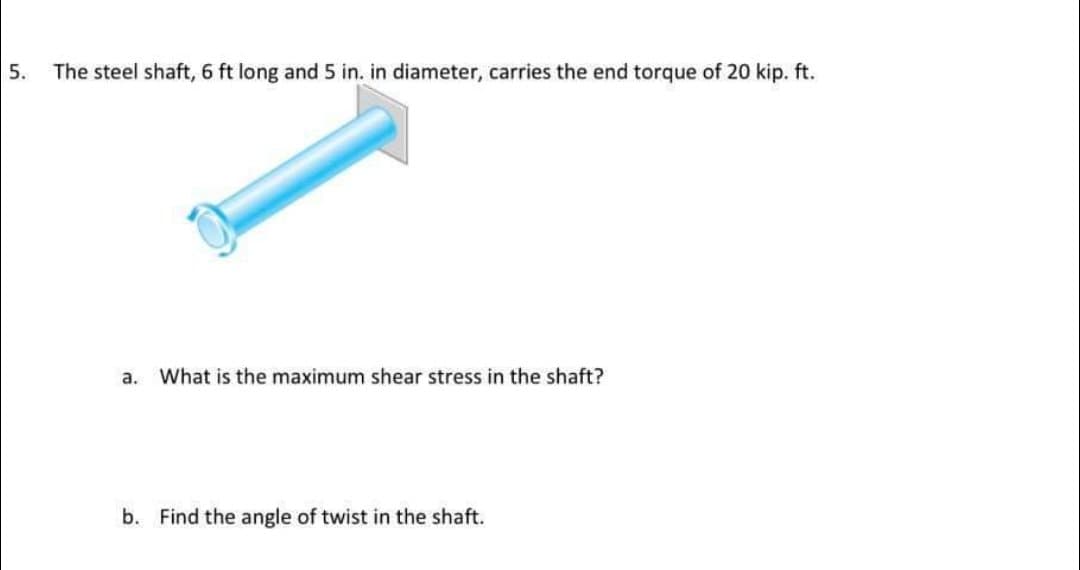 5.
The steel shaft, 6 ft long and 5 in. in diameter, carries the end torque of 20 kip. ft.
а.
What is the maximum shear stress in the shaft?
b. Find the angle of twist in the shaft.
