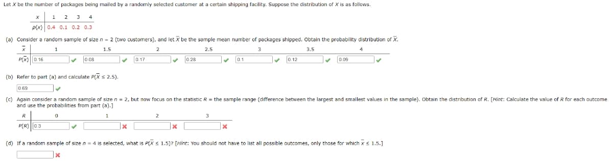 Let X be the number of packages being mailed by a randomly selected customer at a certain shipping facility. Suppose the distribution of X is as follows.
1
2
3
p(x) 0.4 0.1 0.2 0.3
(a) Consider a random sample of size n = 2 (two customers), and let X be the sample mean number of packages shipped. Obtain the probability distribution of X.
1
1.5
2
2.5
3
3.5
4
P(x)0.16
0.08
0.17
0.1
0.12
0.28
0.09
(b) Refer to part (a) and calculate P(X s 2.5).
0.69
(c) Again consider a random sample of size n = 2, but now focus on the statistic R = the sample range (difference between the largest and smallest values in the sample). Obtain the distribution of R. [Hint: Calculate the value of R for each outcome
and use the probabilities from part (a).]
R
1
2
3
P(R) ||0.3
|x
(d) If a random sample of sizen = 4 Is selected, what is P(X < 1.5)? [Hint: You should not have to list all possible outcomes, only those for which x< 1.5.]
