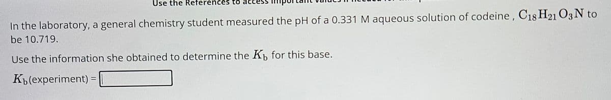 Use the References to
In the laboratory, a general chemistry student measured the pH of a 0.331 M aqueous solution of codeine, C18 H21 O3 N to
be 10.719.
Use the information she obtained to determine the Kb for this base.
K₁(experiment) =