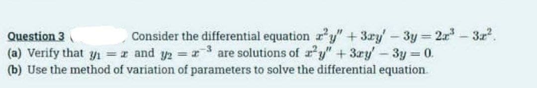 Consider the differential equation r'y"+ 3ay'-3y 2r - 3r.
Question 3
(a) Verify that yı = and y2 = r3 are solutions of r y" + 3ry'- 3y 0.
(b) Use the method of variation of parameters to solve the differential equation.

