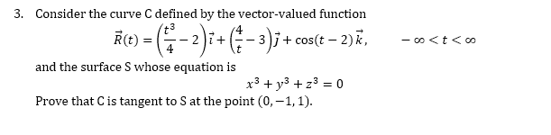 3. Consider the curve C defined by the vector-valued function
R(t) =
-2):+-3)j+ cos(t – 2)k,
- oo <t<c0
and the surface S whose equation is
x3 + y3 + z3 = 0
Prove that Cis tangent to S at the point (0, –1, 1).
