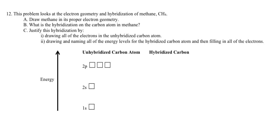 12. This problem looks at the electron geometry and hybridization of methane, CH4.
A. Draw methane in its proper electron geometry.
B. What is the hybridization on the carbon atom in methane?
C. Justify this hybridization by:
i) drawing all of the electrons in the unhybridized carbon atom.
ii) drawing and naming all of the energy levels for the hybridized carbon atom and then filling in all of the electrons.
Unhybridized Carbon Atom
Hybridized Carbon
2p
Energy
2s
1s
