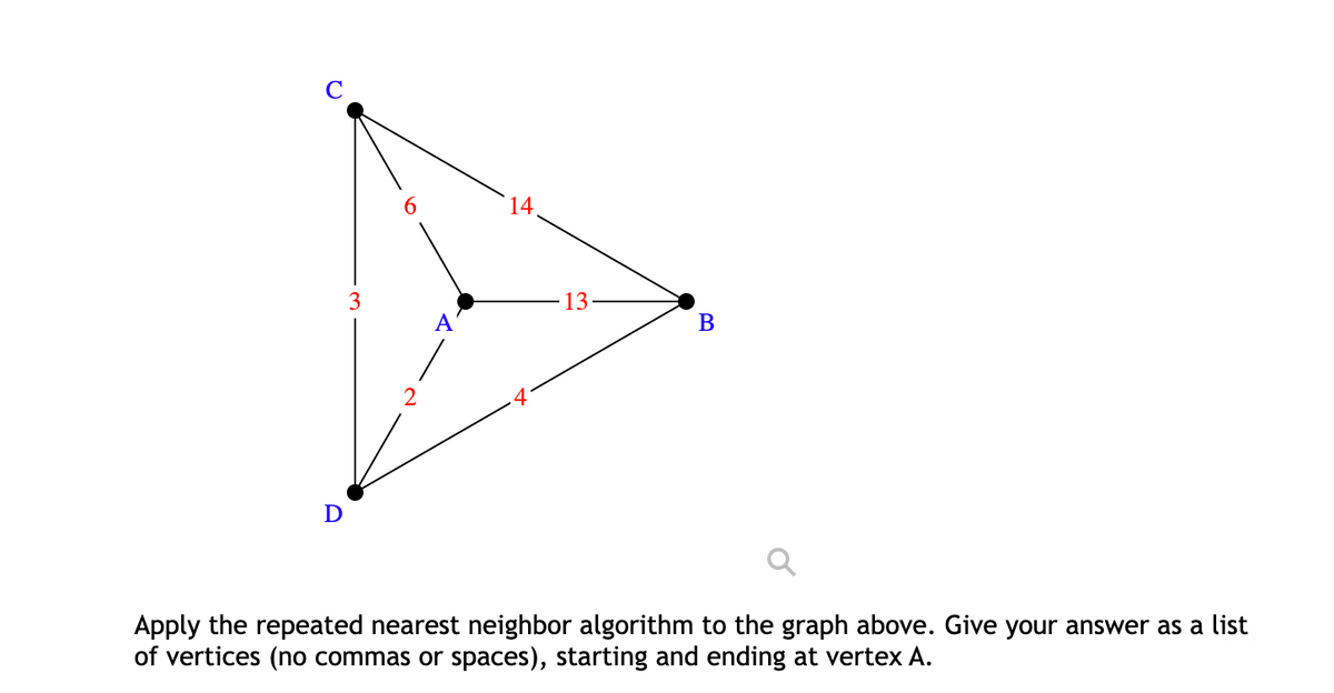 6.
14
3
13
A
В
2
Apply the repeated nearest neighbor algorithm to the graph above. Give your answer as a list
of vertices (no commas or spaces), starting and ending at vertex A.

