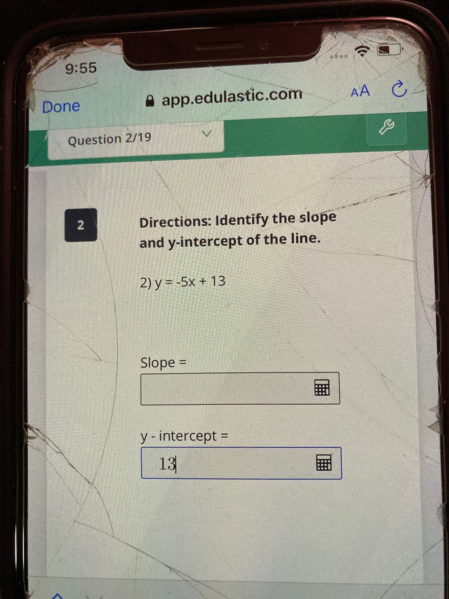 9:55
A app.edulastic.com
AA C
Done
Question 2/19
Directions: Identify the slope
and y-intercept of the line.
2
2) y = -5x + 13
Slope =
y - intercept =
13
