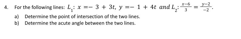 4.
For the following lines: L₁: x = 3 + 3t, y = 1 + 4t and L, =
2² 3
x-6
y-2
-2
a) Determine the point of intersection of the two lines.
Determine the acute angle between the two lines.
b)