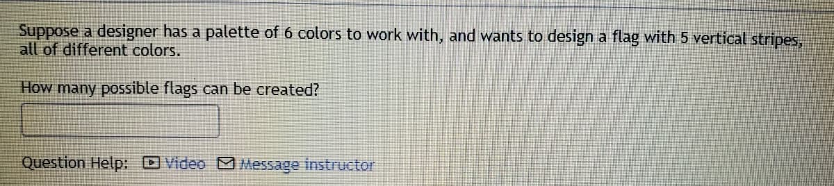 Suppose a designer has a palette of 6 colors to work with, and wants to design a flag with 5 vertical stripes,
all of different colors.
How many possible flags can be created?
Question Help: DVideo M Message instructor
