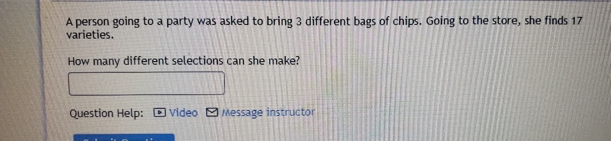 A person going to a party was asked to bring 3 different bags of chips. Going to the store, she finds 17
varieties.
How many different selections can she make?
Question Help: Video M Message instructor
