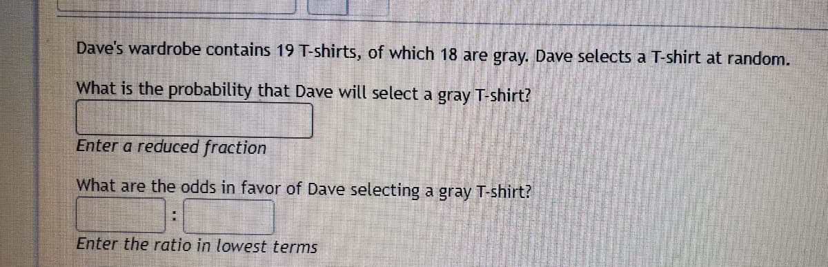 Dave's wardrobe contains 19 T-shirts, of which 18 are gray. Dave selects a T-shirt at random.
What is the probability that Dave will select a gray T-shirt?
Enter a reduced fraction
What are the odds in favor of Dave selecting a gray T-shirt?
Enter the ratio in lowest terms
