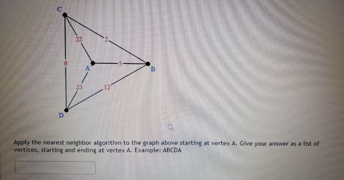 22
A
B.
12
Apply the nearest neighbor algorithm to the graph above starting at vertex A. Give your answer as a list of
vertices, starting and ending at vertex A. Example: ABCDA
