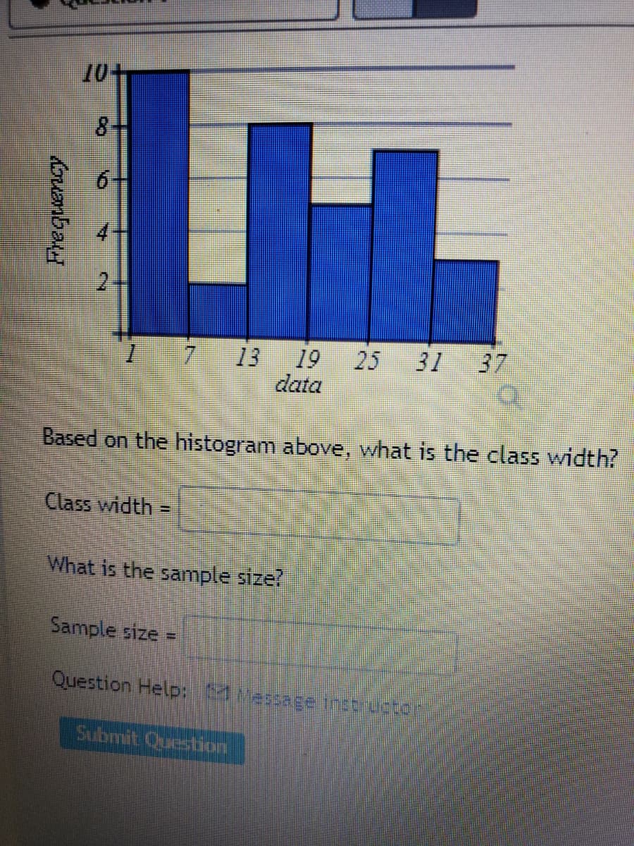 10+
2.
7
13
19
25
31
37
data
Based on the histogram above, what is the class width?
Class width =
%3D
What is the sample size?
Sample size =
Question Help: Massaee instrurter
Submit Question
