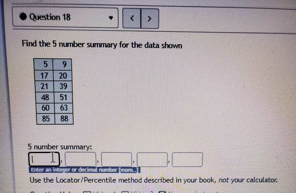 Question 18
Find the 5 number summary for the data shown
6.
17
20
39
21
48
51
60
63
88
85
5 number summary:
Enter an inteer or decimal number (more.]
Use the Locator/Percentile nmethod described in your book, not your calculator.
