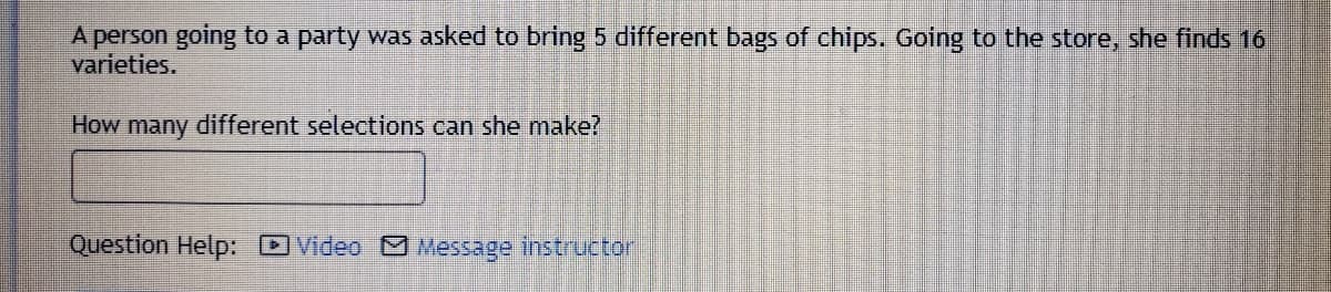 A person going to a party was asked to bring 5 different bags of chips. Going to the store, she finds 16
varieties.
How many
different selections can she make?
Question Help: DVideo Message instructor
