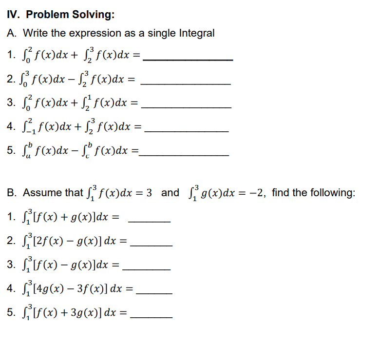 IV. Problem Solving:
A. Write the expression as a single Integral
1. f² f(x)dx + √2³ f(x) dx =
2. f f(x) dx − ₂ f(x) dx =
3. ² f(x) dx + ₁² f(x)dx =
4. f²₁f(x)dx + √2³ f(x)dx =
=
5. f(x) dx - f f(x)dx =_
B. Assume that f(x)dx=3 and ₁9(x) dx = −2, find the following:
1.
[f(x) + g(x)]dx =
2.
[2f(x) = g(x)] dx =
-
3.
[f(x) = g(x)]dx =
4.
[4g(x) - 3f (x)] dx
5. [f(x) + 3g(x)]dx
=