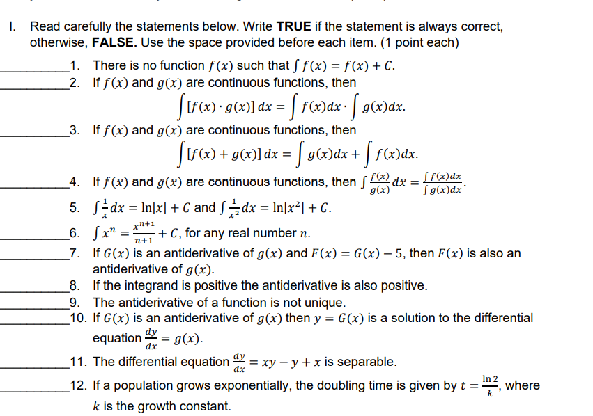 I. Read carefully the statements below. Write TRUE if the statement is always correct,
otherwise, FALSE. Use the space provided before each item. (1 point each)
1.
There is no function f(x) such that f f(x) = f(x) + C.
If f(x) and g(x) are continuous functions, then
2.
[[f(x) · g(x)] dx = f f (x)dx · f g(x)dx.
3. If f(x) and g(x) are continuous functions, then
[[f(x) + g(x)] dx = f g(x)dx + [ f(x)dx.
__4.
If ƒ(x) and g(x) are continuous functions, then ff(x) dx =
ff(x) dx
lg(x)dx
_5. S=dx = In[x] + C and dx = In|x²| + C.
xn+1
6. Sxn
= + C, for any real number n.
n+1
7.
If G(x) is an antiderivative of g(x) and F(x) = G(x) - 5, then F(x) is also an
antiderivative of g(x).
8.
If the integrand is positive the antiderivative is also positive.
9. The antiderivative of a function is not unique.
10. If G(x) is an antiderivative of g(x) then y = G(x) is a solution to the differential
dy
equation = g(x).
dx
11. The differential equation =xy-y + x is separable.
dx
12. If a population grows exponentially, the doubling time is given by t = n2, where
k
k is the growth constant.