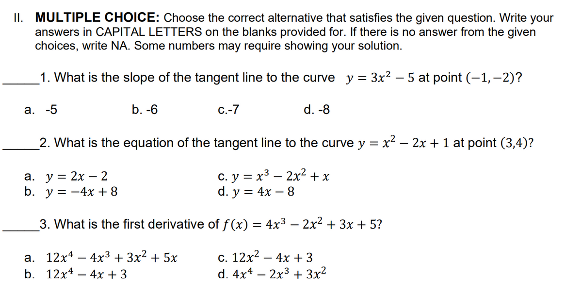 II. MULTIPLE CHOICE: Choose the correct alternative that satisfies the given question. Write your
answers in CAPITAL LETTERS on the blanks provided for. If there is no answer from the given
choices, write NA. Some numbers may require showing your solution.
1. What is the slope of the tangent line to the curve y = 3x2 – 5 at point (-1,-2)?
а. -5
b. -6
С.-7
d. -8
_2. What is the equation of the tangent line to the curve y = x² – 2x + 1 at point (3,4)?
а. у %3D 2х — 2
b. y = -4x + 8
c. y = x³ – 2x? + x
d. y = 4x – 8
3. What is the first derivative of f (x) = 4x3 – 2x2 + 3x + 5?
а. 12х4 — 4x3 + 3x2 + 5х
b. 12x4 – 4x + 3
c. 12x2 – 4x + 3
d. 4x4 – 2x3 + 3x?
-
