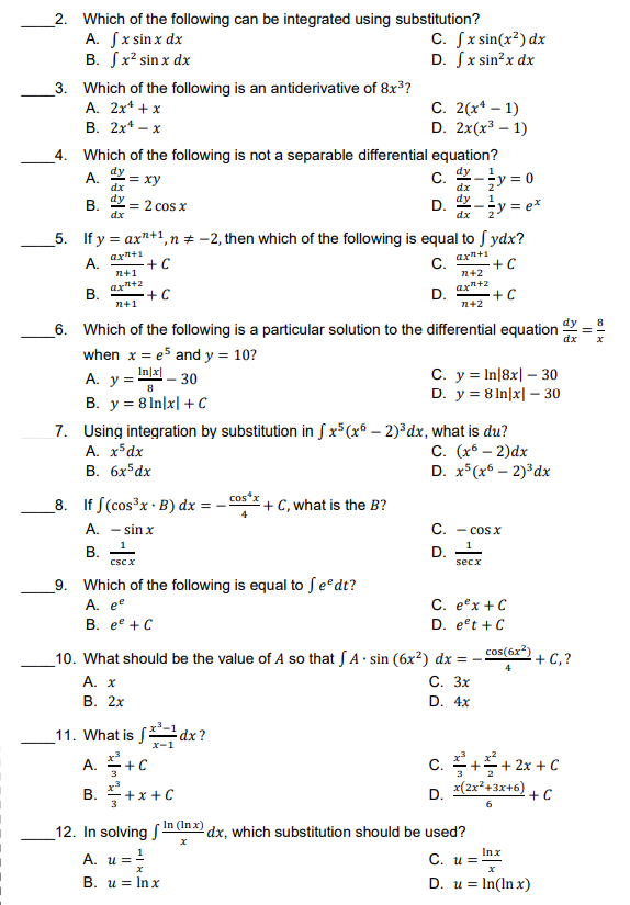 2. Which of the following can be integrated using substitution?
A. √x sin x dx
C. fx sin(x²) dx
B. x² sin x dx
D. fx sin²x dx
3. Which of the following is an antiderivative of 8x³?
A. 2x¹ + x
B. 2x¹ - x
C. 2(x¹ - 1)
D. 2x(x³ - 1)
4. Which of the following is not a separable differential equation?
dy
A.
dy
= xy
C.
y = 0
dx
dx
dy
dy
1
B.
= 2 cos x
D.
dx
dx
₂y = ex
5. If y = ax"+1, n = -2, then which of the following is equal to fydx?
A.
ax²+1
ax²+1
+C
C.
+C
12+2
7+1
ax²+2
B.
ax²+2
+C
D.
+C
12+1
12+2
6. Which of the following is a particular solution to the differential equation
when x = e5 and y = 10?
dx
A. y ==
-Inx - 30
C. y = In|8x|- 30
B. y = 81n|x] + C
D. y = 8 In|x - 30
7. Using integration by substitution in fx5(x − 2)³dx, what is du?
A. x5dx
C. (x - 2)dx
B. 6x5dx
D. x5(x6 - 2)³dx
cos*x
8. If (cos³x B) dx =
+C, what is the B?
A. - sinx
C. - COS X
B.
D.
CSC X
secx
9. Which of the following is equal to feºdt?
A. ee
C. ex + C
B. ee + C
D. eºt + C
10. What should be the value of A so that A sin (6x²) dx = -
.
A. x
C. 3x
B. 2x
D. 4x
11. What is f
dx?
x-1
A. +C
B. + x + C
D. x(2x²+3x+6)
6
In (Inx) dx, which substitution should be used?
X
Inx
C. u=
x
D. u = ln(lnx)
12. In solving
A. u = ¹/
X
B. u = lnx
cos(6x²)
+C,?
+²+2x+C
+ C
||
x