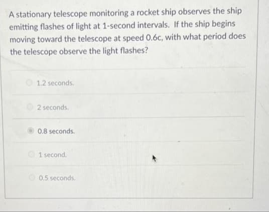 A stationary telescope monitoring a rocket ship observes the ship
emitting flashes of light at 1-second intervals. If the ship begins
moving toward the telescope at speed 0.6c, with what period does
the telescope observe the light flashes?
O 1.2 seconds.
2 seconds.
0.8 seconds.
O 1 second.
O 0.5 seconds.
