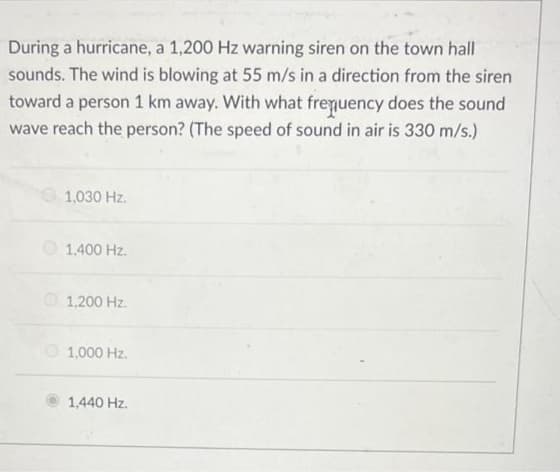 During a hurricane, a 1,200 Hz warning siren on the town hall
sounds. The wind is blowing at 55 m/s in a direction from the siren
toward a person 1 km away. With what frequency does the sound
wave reach the person? (The speed of sound in air is 330 m/s.)
1,030 Hz.
O 1,400 Hz.
O 1,200 Hz.
1,000 Hz.
1,440 Hz.
