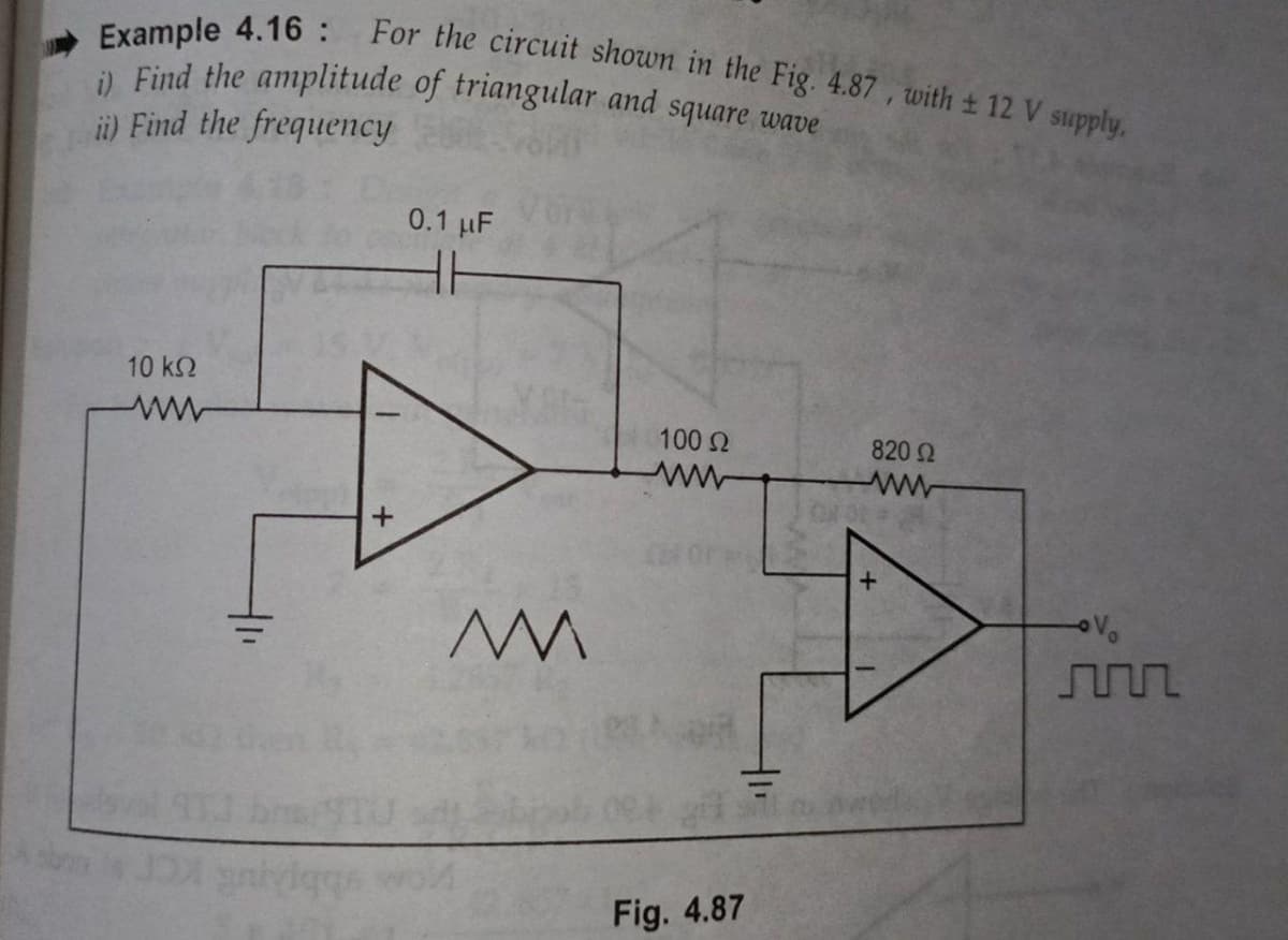 For the circuit shown in the Fig. 4.87 , with ± 12 V supply,
Example 4.16:
i) Find the amplitude of triangular and square wave
ii) Find the frequency
0.1 µF
10 k2
100 2
820 2
Fig. 4.87
