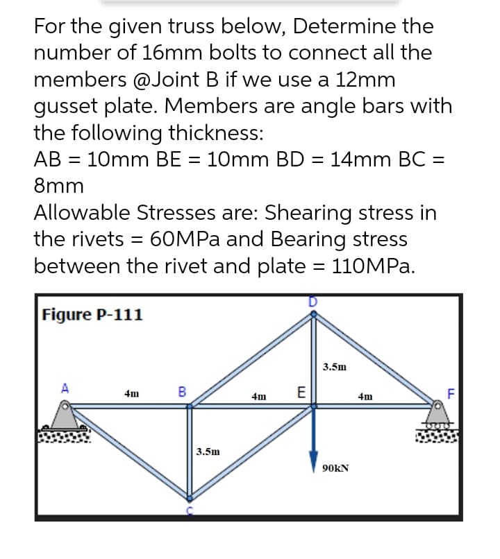 For the given truss below, Determine the
number of 16mm bolts to connect all the
members @Joint B if we use a 12mm
gusset plate. Members are angle bars with
the following thickness:
AB = 10mm BE = 10mm BD = 14mm BC =
%3D
%3D
8mm
Allowable Stresses are: Shearing stress in
the rivets = 60MPA and Bearing stress
between the rivet and plate = 110MPA.
Figure P-111
3.5m
A
B
E
F
4m
4m
4m
3.5m
90KN
