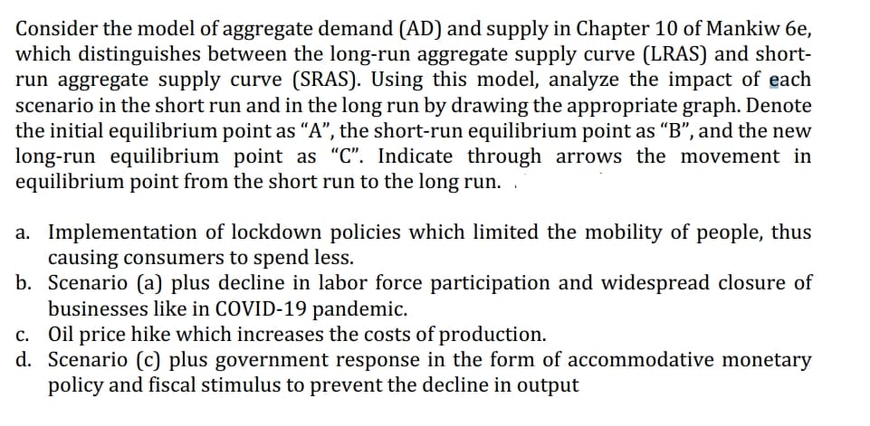 Consider the model of aggregate demand (AD) and supply in Chapter 10 of Mankiw 6e,
which distinguishes between the long-run aggregate supply curve (LRAS) and short-
run aggregate supply curve (SRAS). Using this model, analyze the impact of each
scenario in the short run and in the long run by drawing the appropriate graph. Denote
the initial equilibrium point as "A", the short-run equilibrium point as "B", and the new
long-run equilibrium point as "C". Indicate through arrows the movement in
equilibrium point from the short run to the long run..
a. Implementation of lockdown policies which limited the mobility of people, thus
causing consumers to spend less.
b. Scenario (a) plus decline in labor force participation and widespread closure of
businesses like in COVID-19 pandemic.
c. Oil price hike which increases the costs of production.
d. Scenario (c) plus government response in the form of accommodative monetary
policy and fiscal stimulus to prevent the decline in output
