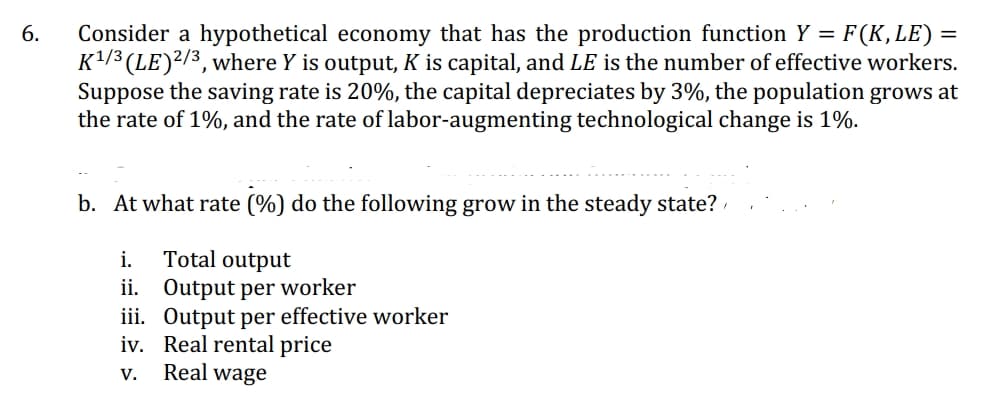 6.
Consider a hypothetical economy that has the production function Y = F(K, LE) =
K¹/3 (LE) 2/3, where Y is output, K is capital, and LE is the number of effective workers.
Suppose the saving rate is 20%, the capital depreciates by 3%, the population grows at
the rate of 1%, and the rate of labor-augmenting technological change is 1%.
b. At what rate (%) do the following grow in the steady state?
i.
Total output
ii. Output per worker
iii. Output per effective worker
iv.
Real rental price
V.
Real wage