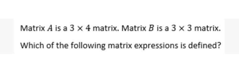 Matrix A is a 3 x 4 matrix. Matrix B is a 3 x 3 matrix.
Which of the following matrix expressions is defined?