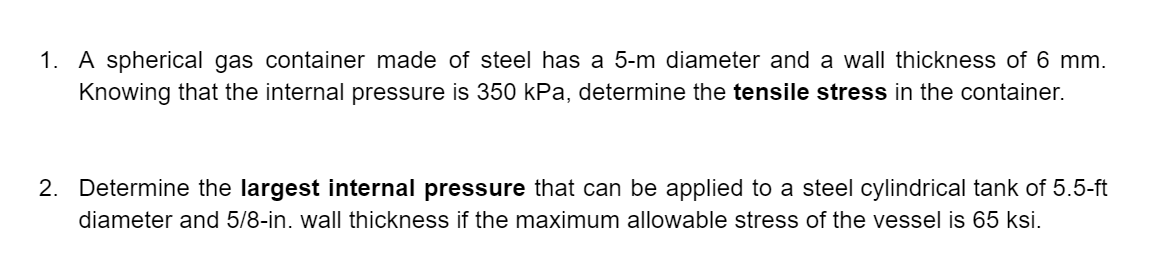 1. A spherical gas container made of steel has a 5-m diameter and a wall thickness of 6 mm.
Knowing that the internal pressure is 350 kPa, determine the tensile stress in the container.
2. Determine the largest internal pressure that can be applied to a steel cylindrical tank of 5.5-ft
diameter and 5/8-in. wall thickness if the maximum allowable stress of the vessel is 65 ksi.