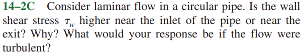 14–2C Consider laminar flow in a circular pipe. Is the wall
shear stress T,, higher near the inlet of the pipe or near the
exit? Why? What would your response be if the flow were
turbulent?
