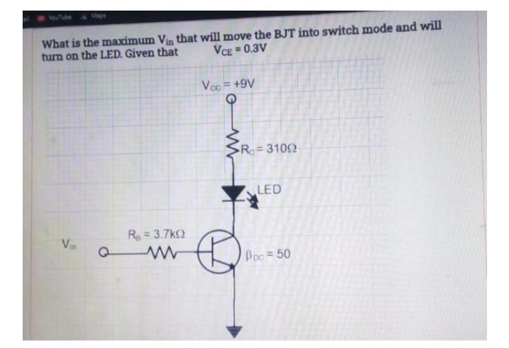 Mape
What is the maximum Vin that will move the BJT into switch mode and will
turn on the LED. Given that
VCE = 0.3V
Voc = +9V
R = 3102
%3D
LED
R = 3.7k2
Vin
Boc = 50
