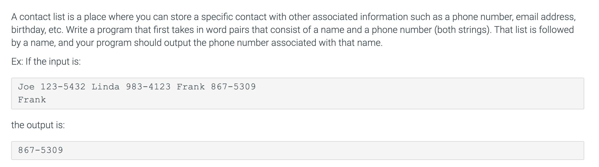 A contact list is a place where you can store a specific contact with other associated information such as a phone number, email address,
birthday, etc. Write a program that first takes in word pairs that consist of a name and a phone number (both strings). That list is followed
by a name, and your program should output the phone number associated with that name.
Ex: If the input is:
Joe 123-5432 Linda 983-4123 Frank 867-5309
Frank
the output is:
867-5309
