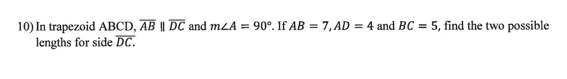 10) In trapezoid ABCD, AB || DC and mLA = 90°. If AB = 7, AD = 4 and BC = 5, find the two possible
lengths for side DC.
