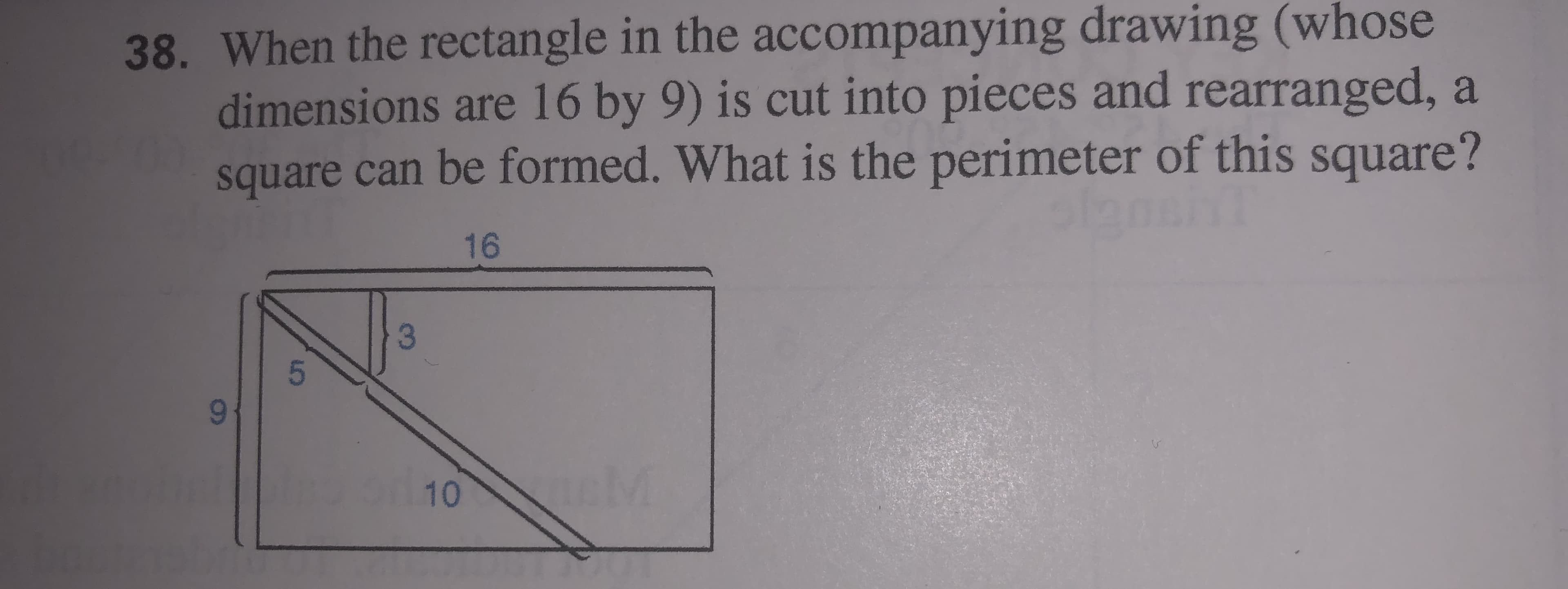 38. When the rectangle in the accompanying drawing (whose
dimensions are 16 by 9) is cut into pieces and rearranged, a
square can be formed. What is the perimeter of this square?
16
96-
10 M
