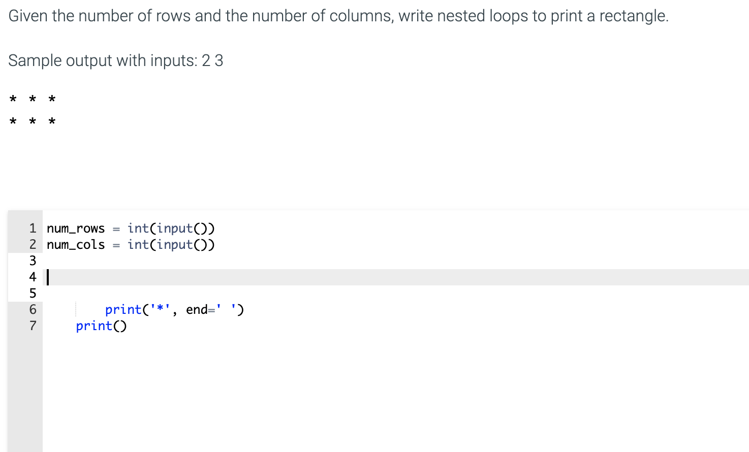 Given the number of rows and the number of columns, write nested loops to print a rectangle.
Sample output with inputs: 2 3
int(input())
int(input())
1 num_roWS =
2 num_cols
3
4
5
print('*', end=' ')
print()
