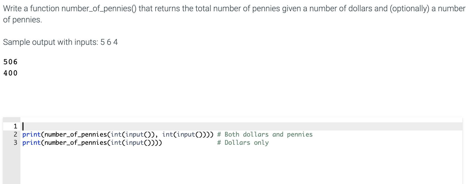 Write a function number_of_pennies() that returns the total number of pennies given a number of dollars and (optionally) a number
of pennies.
Sample output with inputs: 5 6 4
506
400
1 |
2 print(number_of_pennies(int(input()), int(input()))) # Both dollars and pennies
3 print(number_of_pennies(int(input())))
# Dollars only
