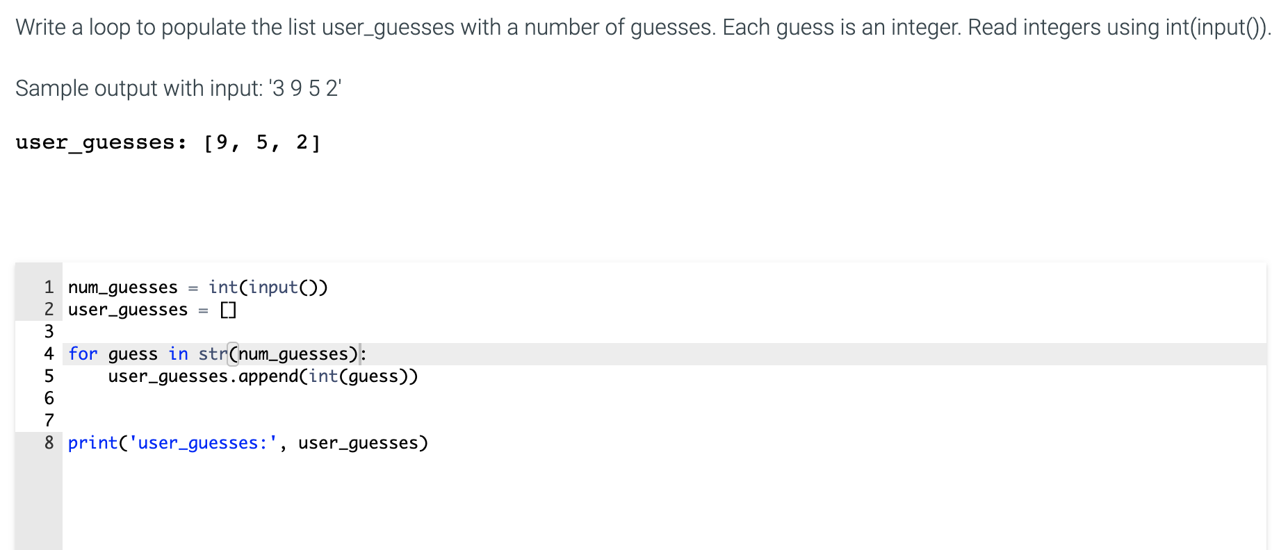Write a loop to populate the list user_guesses with a number of guesses. Each guess is an integer. Read integers using int(input().
Sample output with input: '3 9 5 2'
user_guesses: [9, 5, 2]
int(input())
1 num_guesses
2 user_guesses
3
4 for guess in str(num_guesses):
user_guesses.append(int(guess))
8 print('user_guesses:', user_guesses)
