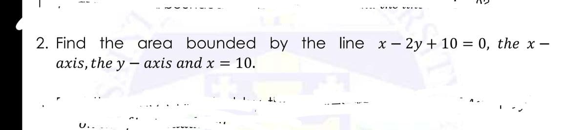 2. Find the area bounded by the line x – 2y + 10 = 0, the x –
axis, the y –- axis and x = 10.
U..
