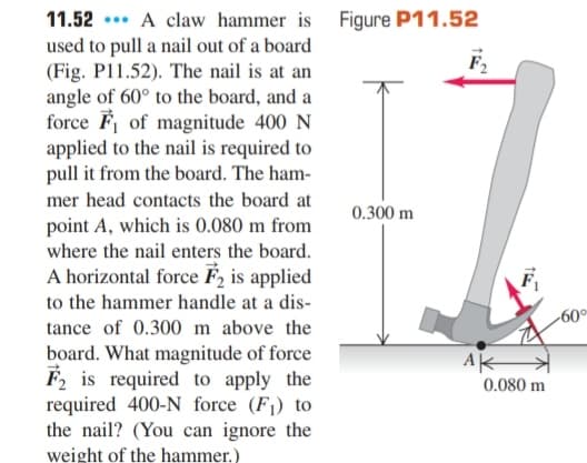11.52 ... A claw hammer is Figure P11.52
used to pull a nail out of a board
(Fig. P11.52). The nail is at an
angle of 60° to the board, and a
force F of magnitude 400 N
applied to the nail is required to
pull it from the board. The ham-
mer head contacts the board at
0.300 m
point A, which is 0.080 m from
where the nail enters the board.
A horizontal force F, is applied
to the hammer handle at a dis-
-60°
tance of 0.300 m above the
board. What magnitude of force
F2 is required to apply the
required 400-N force (F1) to
the nail? (You can ignore the
AK
0.080 m
weight of the hammer.)
