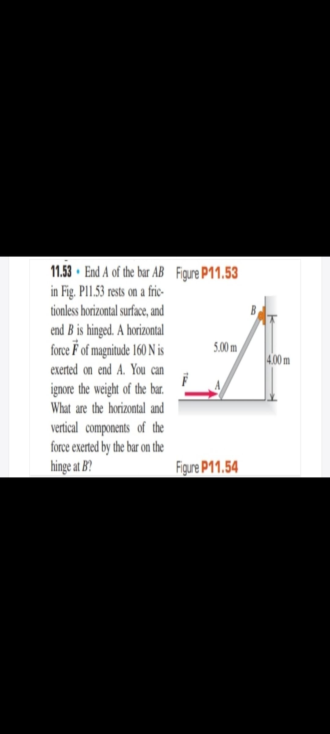 11.53 · End A of the bar AB Figure P11.53
in Fig. P11.53 rests on a fric-
tionless horizontal surface, and
B
end B is hinged. A horizontal
force F of magnitude 160 N is
exerted on end A. You can
5.00 m
4.00 m
A
ignore the weight of the bar.
What are the horizontal and
vertical components of the
force exerted by the bar on the
hinge at B?
Figure P11.54
