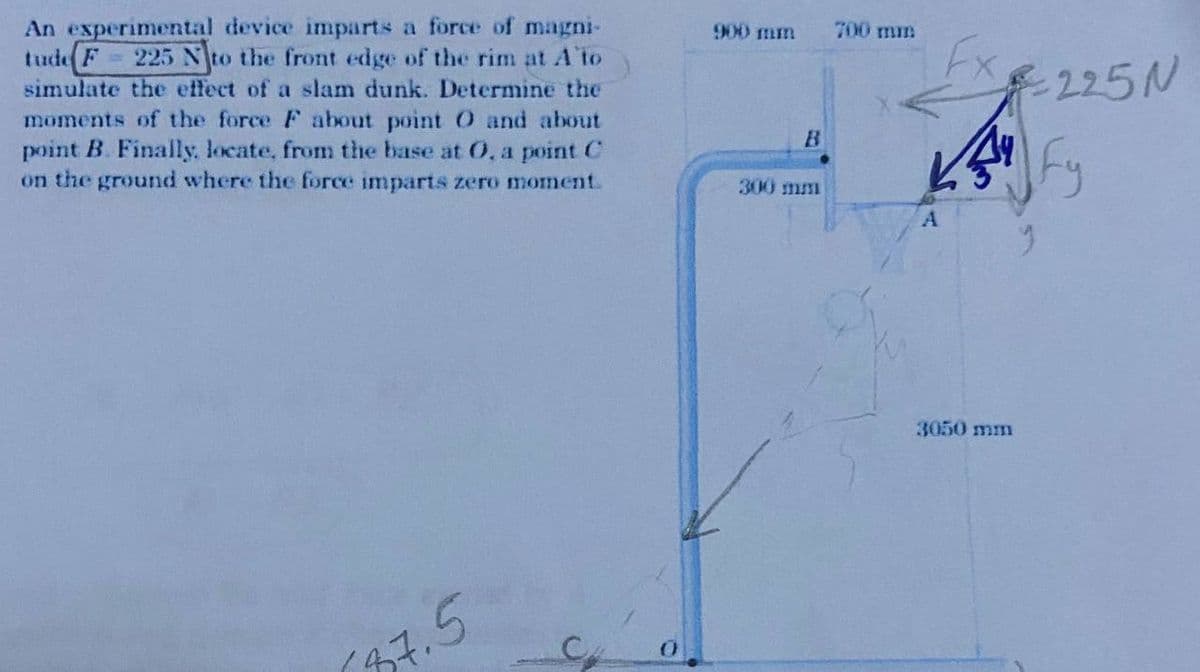 An experimental device imparts a force of magni-
tude F
simulate the effect of a slam dunk. Determine the
moments of the force F about point O and about
point B. Finally. locate, from the base at 0, a point C
on the ground where the force imparts zero moment.
225 Nto the front edge of the rim at A to
900 mm
700 mm
-225N
B
300 mm
3050 mm
37.5
