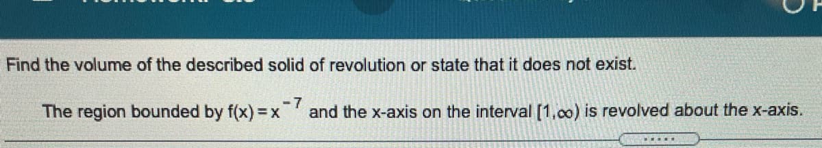 Find the volume of the described solid of revolution or state that it does not exist.
The region bounded by f(x) = x
-7
and the x-axis on the interval [1,0o) is revolved about the x-axis.
