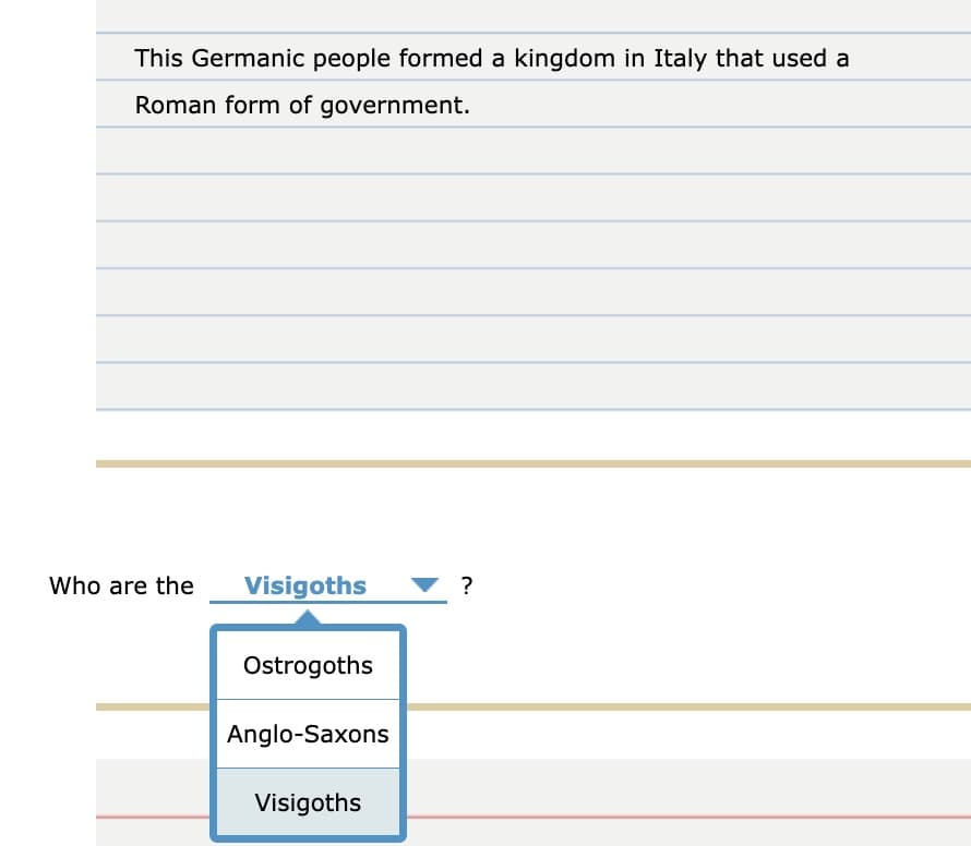 This Germanic people formed a kingdom in Italy that used a
Roman form of government.
Who are the
Visigoths
?
Ostrogoths
Anglo-Saxons
Visigoths
