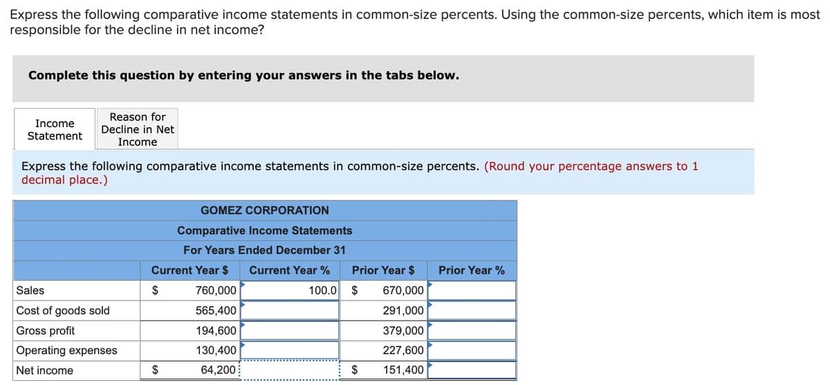 Express the following comparative income statements in common-size percents. Using the common-size percents, which item is most
responsible for the decline in net income?
Complete this question by entering your answers in the tabs below.
Reason for
Income
Decline in Net
Statement
Income
Express the following comparative income statements in common-size percents. (Round your percentage answers to 1
decimal place.)
GOMEZ CORPORATION
Comparative Income Statements
For Years Ended December 31
Current Year $
Current Year %
Prior Year $
Prior Year %
Sales
$
760,000
100.0
$
670,000
Cost of goods sold
565,400
291,000
Gross profit
194,600
379,000
Operating expenses
130,400
227,600
Net income
$
64,200
$
151,400
