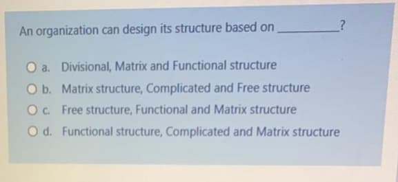 An organization can design its structure based on
a. Divisional, Matrix and Functional structure
O b. Matrix structure, Complicated and Free structure
O. Free structure, Functional and Matrix structure
O d. Functional structure, Complicated and Matrix structure
