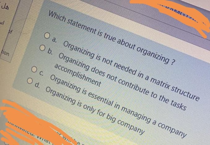 Which statement is true about organizing ?
O a. Organizing is not needed in a matrix structure
of
O b. Organizing does not contribute to the tasks
accomplishment
tion
O c. Organizing is essential in managing a company
O d. Organizing is only for big company
EIVGLCU. VVIiat
