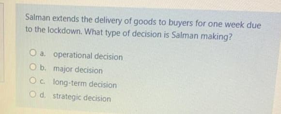 Salman extends the delivery of goods to buyers for one week due
to the lockdown. What type of decision is Salman making?
O a. operational decision
O b. major decision
O c. long-term decision
O d. strategic decision
