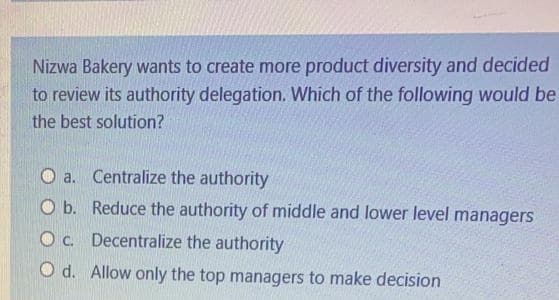 Nizwa Bakery wants to create more product diversity and decided
to review its authority delegation. Which of the following would be
the best solution?
a. Centralize the authority
O b. Reduce the authority of middle and lower level managers
Oc. Decentralize the authority
O d. Allow only the top managers to make decision
